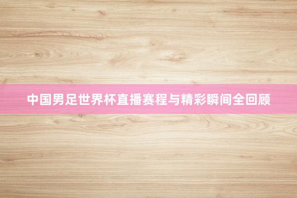 中国男足世界杯直播赛程与精彩瞬间全回顾